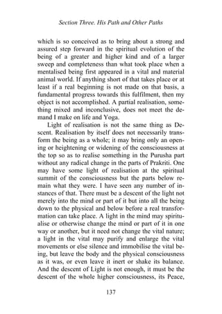 Section Three. His Path and Other Paths
which is so conceived as to bring about a strong and
assured step forward in the spiritual evolution of the
being of a greater and higher kind and of a larger
sweep and completeness than what took place when a
mentalised being first appeared in a vital and material
animal world. If anything short of that takes place or at
least if a real beginning is not made on that basis, a
fundamental progress towards this fulfilment, then my
object is not accomplished. A partial realisation, some-
thing mixed and inconclusive, does not meet the de-
mand I make on life and Yoga.
Light of realisation is not the same thing as De-
scent. Realisation by itself does not necessarily trans-
form the being as a whole; it may bring only an open-
ing or heightening or widening of the consciousness at
the top so as to realise something in the Purusha part
without any radical change in the parts of Prakriti. One
may have some light of realisation at the spiritual
summit of the consciousness but the parts below re-
main what they were. I have seen any number of in-
stances of that. There must be a descent of the light not
merely into the mind or part of it but into all the being
down to the physical and below before a real transfor-
mation can take place. A light in the mind may spiritu-
alise or otherwise change the mind or part of it in one
way or another, but it need not change the vital nature;
a light in the vital may purify and enlarge the vital
movements or else silence and immobilise the vital be-
ing, but leave the body and the physical consciousness
as it was, or even leave it inert or shake its balance.
And the descent of Light is not enough, it must be the
descent of the whole higher consciousness, its Peace,
137
 
