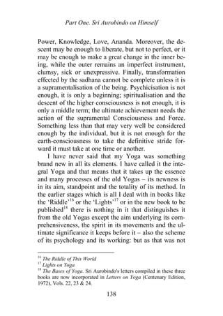 Part One. Sri Aurobindo on Himself
Power, Knowledge, Love, Ananda. Moreover, the de-
scent may be enough to liberate, but not to perfect, or it
may be enough to make a great change in the inner be-
ing, while the outer remains an imperfect instrument,
clumsy, sick or unexpressive. Finally, transformation
effected by the sadhana cannot be complete unless it is
a supramentalisation of the being. Psychicisation is not
enough, it is only a beginning; spiritualisation and the
descent of the higher consciousness is not enough, it is
only a middle term; the ultimate achievement needs the
action of the supramental Consciousness and Force.
Something less than that may very well be considered
enough by the individual, but it is not enough for the
earth-consciousness to take the definitive stride for-
ward it must take at one time or another.
I have never said that my Yoga was something
brand new in all its elements. I have called it the inte-
gral Yoga and that means that it takes up the essence
and many processes of the old Yogas – its newness is
in its aim, standpoint and the totality of its method. In
the earlier stages which is all I deal with in books like
the ‘Riddle’16
or the ‘Lights’17
or in the new book to be
published18
there is nothing in it that distinguishes it
from the old Yogas except the aim underlying its com-
prehensiveness, the spirit in its movements and the ul-
timate significance it keeps before it – also the scheme
of its psychology and its working: but as that was not
16
The Riddle of This World
17
Lights on Yoga
18
The Bases of Yoga. Sri Aurobindo's letters compiled in these three
books are now incorporated in Letters on Yoga (Centenary Edition,
1972), Vols. 22, 23 & 24.
138
 