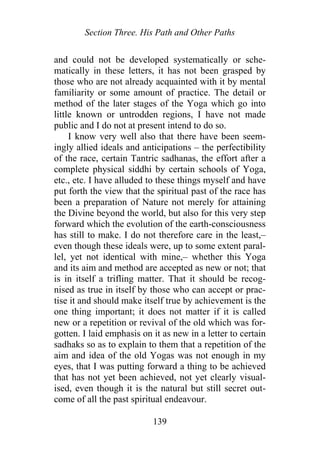 Section Three. His Path and Other Paths
and could not be developed systematically or sche-
matically in these letters, it has not been grasped by
those who are not already acquainted with it by mental
familiarity or some amount of practice. The detail or
method of the later stages of the Yoga which go into
little known or untrodden regions, I have not made
public and I do not at present intend to do so.
I know very well also that there have been seem-
ingly allied ideals and anticipations – the perfectibility
of the race, certain Tantric sadhanas, the effort after a
complete physical siddhi by certain schools of Yoga,
etc., etc. I have alluded to these things myself and have
put forth the view that the spiritual past of the race has
been a preparation of Nature not merely for attaining
the Divine beyond the world, but also for this very step
forward which the evolution of the earth-consciousness
has still to make. I do not therefore care in the least,–
even though these ideals were, up to some extent paral-
lel, yet not identical with mine,– whether this Yoga
and its aim and method are accepted as new or not; that
is in itself a trifling matter. That it should be recog-
nised as true in itself by those who can accept or prac-
tise it and should make itself true by achievement is the
one thing important; it does not matter if it is called
new or a repetition or revival of the old which was for-
gotten. I laid emphasis on it as new in a letter to certain
sadhaks so as to explain to them that a repetition of the
aim and idea of the old Yogas was not enough in my
eyes, that I was putting forward a thing to be achieved
that has not yet been achieved, not yet clearly visual-
ised, even though it is the natural but still secret out-
come of all the past spiritual endeavour.
139
 