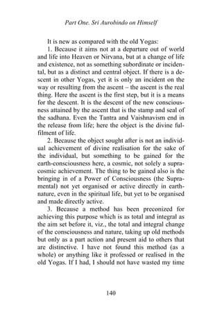 Part One. Sri Aurobindo on Himself
It is new as compared with the old Yogas:
1. Because it aims not at a departure out of world
and life into Heaven or Nirvana, but at a change of life
and existence, not as something subordinate or inciden-
tal, but as a distinct and central object. If there is a de-
scent in other Yogas, yet it is only an incident on the
way or resulting from the ascent – the ascent is the real
thing. Here the ascent is the first step, but it is a means
for the descent. It is the descent of the new conscious-
ness attained by the ascent that is the stamp and seal of
the sadhana. Even the Tantra and Vaishnavism end in
the release from life; here the object is the divine ful-
filment of life.
2. Because the object sought after is not an individ-
ual achievement of divine realisation for the sake of
the individual, but something to be gained for the
earth-consciousness here, a cosmic, not solely a supra-
cosmic achievement. The thing to be gained also is the
bringing in of a Power of Consciousness (the Supra-
mental) not yet organised or active directly in earth-
nature, even in the spiritual life, but yet to be organised
and made directly active.
3. Because a method has been preconized for
achieving this purpose which is as total and integral as
the aim set before it, viz., the total and integral change
of the consciousness and nature, taking up old methods
but only as a part action and present aid to others that
are distinctive. I have not found this method (as a
whole) or anything like it professed or realised in the
old Yogas. If I had, I should not have wasted my time
140
 