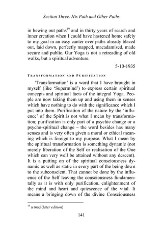 Section Three. His Path and Other Paths
in hewing out paths19
and in thirty years of search and
inner creation when I could have hastened home safely
to my goal in an easy canter over paths already blazed
out, laid down, perfectly mapped, macadamised, made
secure and public. Our Yoga is not a retreading of old
walks, but a spiritual adventure.
5-10-1935
T R A N S F O R M A T I O N A N D P U R I F I C A T I O N
‘Transformation’ is a word that I have brought in
myself (like ‘Supermind’) to express certain spiritual
concepts and spiritual facts of the integral Yoga. Peo-
ple are now taking them up and using them in senses
which have nothing to do with the significance which I
put into them. Purification of the nature by the ‘influ-
ence’ of the Spirit is not what I mean by transforma-
tion; purification is only part of a psychic change or a
psycho-spiritual change – the word besides has many
senses and is very often given a moral or ethical mean-
ing which is foreign to my purpose. What I mean by
the spiritual transformation is something dynamic (not
merely liberation of the Self or realisation of the One
which can very well be attained without any descent).
It is a putting on of the spiritual consciousness dy-
namic as well as static in every part of the being down
to the subconscient. That cannot be done by the influ-
ence of the Self leaving the consciousness fundamen-
tally as it is with only purification, enlightenment of
the mind and heart and quiescence of the vital. It
means a bringing down of the divine Consciousness
19
a road (later edition)
141
 