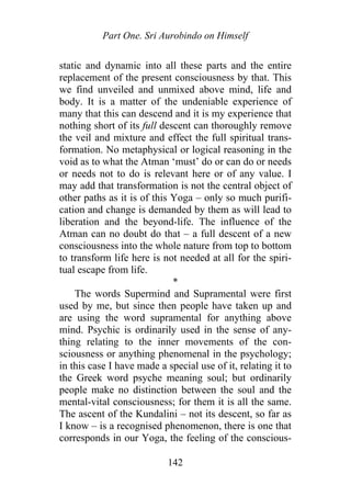 Part One. Sri Aurobindo on Himself
static and dynamic into all these parts and the entire
replacement of the present consciousness by that. This
we find unveiled and unmixed above mind, life and
body. It is a matter of the undeniable experience of
many that this can descend and it is my experience that
nothing short of its full descent can thoroughly remove
the veil and mixture and effect the full spiritual trans-
formation. No metaphysical or logical reasoning in the
void as to what the Atman ‘must’ do or can do or needs
or needs not to do is relevant here or of any value. I
may add that transformation is not the central object of
other paths as it is of this Yoga – only so much purifi-
cation and change is demanded by them as will lead to
liberation and the beyond-life. The influence of the
Atman can no doubt do that – a full descent of a new
consciousness into the whole nature from top to bottom
to transform life here is not needed at all for the spiri-
tual escape from life.
*
The words Supermind and Supramental were first
used by me, but since then people have taken up and
are using the word supramental for anything above
mind. Psychic is ordinarily used in the sense of any-
thing relating to the inner movements of the con-
sciousness or anything phenomenal in the psychology;
in this case I have made a special use of it, relating it to
the Greek word psyche meaning soul; but ordinarily
people make no distinction between the soul and the
mental-vital consciousness; for them it is all the same.
The ascent of the Kundalini – not its descent, so far as
I know – is a recognised phenomenon, there is one that
corresponds in our Yoga, the feeling of the conscious-
142
 