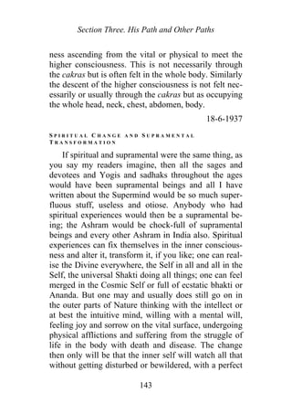 Section Three. His Path and Other Paths
ness ascending from the vital or physical to meet the
higher consciousness. This is not necessarily through
the cakras but is often felt in the whole body. Similarly
the descent of the higher consciousness is not felt nec-
essarily or usually through the cakras but as occupying
the whole head, neck, chest, abdomen, body.
18-6-1937
S P I R I T U A L C H A N G E A N D S U P R A M E N T A L
T R A N S F O R M A T I O N
If spiritual and supramental were the same thing, as
you say my readers imagine, then all the sages and
devotees and Yogis and sadhaks throughout the ages
would have been supramental beings and all I have
written about the Supermind would be so much super-
fluous stuff, useless and otiose. Anybody who had
spiritual experiences would then be a supramental be-
ing; the Ashram would be chock-full of supramental
beings and every other Ashram in India also. Spiritual
experiences can fix themselves in the inner conscious-
ness and alter it, transform it, if you like; one can real-
ise the Divine everywhere, the Self in all and all in the
Self, the universal Shakti doing all things; one can feel
merged in the Cosmic Self or full of ecstatic bhakti or
Ananda. But one may and usually does still go on in
the outer parts of Nature thinking with the intellect or
at best the intuitive mind, willing with a mental will,
feeling joy and sorrow on the vital surface, undergoing
physical afflictions and suffering from the struggle of
life in the body with death and disease. The change
then only will be that the inner self will watch all that
without getting disturbed or bewildered, with a perfect
143
 
