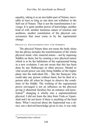 Part One. Sri Aurobindo on Himself
equality, taking it as an inevitable part of Nature, inevi-
table at least so long as one does not withdraw to the
Self out of Nature. That is not the transformation I en-
visage. It is quite another power of knowledge, another
kind of will, another luminous nature of emotion and
aesthesis, another constitution of the physical con-
sciousness that must come in by the supramental
change.
P H Y S I C A L T R A N S F O R M A T I O N A N D S I D D H I S
The physical Nature does not mean the body alone
but the phrase includes the transformation of the whole
physical mind, vital, material nature – not by imposing
Siddhis on them, but by creating a new physical nature
which is to be the habitation of the supramental being
in a new evolution. I am not aware that this has been
done by any Hathayogic or other process. Mental or
vital occult power can only bring Siddhis of the higher
plane into the individual life – like the Sannyasi who
could take any poison without harm, but he died of a
poison after all when he forgot to observe the condi-
tions of the Siddhi. The working of the supramental
power envisaged is not an influence on the physical
giving it abnormal faculties but an entrance and pene-
tration20
changing it wholly into a supramentalised
physical. I did not learn the idea from Veda or Upani-
shad and I do not know if there is anything of the kind
there. What I received about the Supermind was a di-
rect, not a derived knowledge given to me; it was only
20
permeation (later edition)
144
 