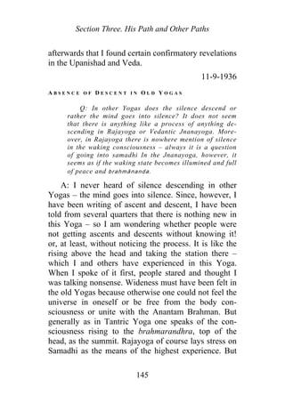 Section Three. His Path and Other Paths
afterwards that I found certain confirmatory revelations
in the Upanishad and Veda.
11-9-1936
A B S E N C E O F D E S C E N T I N O L D Y O G A S
Q: In other Yogas does the silence descend or
rather the mind goes into silence? It does not seem
that there is anything like a process of anything de-
scending in Rajayoga or Vedantic Jnanayoga. More-
over, in Rajayoga there is nowhere mention of silence
in the waking consciousness – always it is a question
of going into samadhi In the Jnanayoga, however, it
seems as if the waking state becomes illumined and full
of peace and brahmānanda.
A: I never heard of silence descending in other
Yogas – the mind goes into silence. Since, however, I
have been writing of ascent and descent, I have been
told from several quarters that there is nothing new in
this Yoga – so I am wondering whether people were
not getting ascents and descents without knowing it!
or, at least, without noticing the process. It is like the
rising above the head and taking the station there –
which I and others have experienced in this Yoga.
When I spoke of it first, people stared and thought I
was talking nonsense. Wideness must have been felt in
the old Yogas because otherwise one could not feel the
universe in oneself or be free from the body con-
sciousness or unite with the Anantam Brahman. But
generally as in Tantric Yoga one speaks of the con-
sciousness rising to the brahmarandhra, top of the
head, as the summit. Rajayoga of course lays stress on
Samadhi as the means of the highest experience. But
145
 