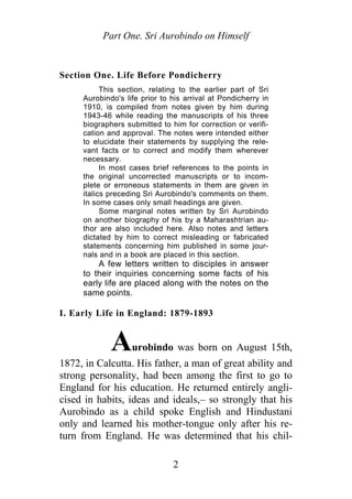 Part One. Sri Aurobindo on Himself
Section One. Life Before Pondicherry
This section, relating to the earlier part of Sri
Aurobindo's life prior to his arrival at Pondicherry in
1910, is compiled from notes given by him during
1943-46 while reading the manuscripts of his three
biographers submitted to him for correction or verifi-
cation and approval. The notes were intended either
to elucidate their statements by supplying the rele-
vant facts or to correct and modify them wherever
necessary.
In most cases brief references to the points in
the original uncorrected manuscripts or to incom-
plete or erroneous statements in them are given in
italics preceding Sri Aurobindo's comments on them.
In some cases only small headings are given.
Some marginal notes written by Sri Aurobindo
on another biography of his by a Maharashtrian au-
thor are also included here. Also notes and letters
dictated by him to correct misleading or fabricated
statements concerning him published in some jour-
nals and in a book are placed in this section.
A few letters written to disciples in answer
to their inquiries concerning some facts of his
early life are placed along with the notes on the
same points.
I. Early Life in England: 1879-1893
Aurobindo was born on August 15th,
1872, in Calcutta. His father, a man of great ability and
strong personality, had been among the first to go to
England for his education. He returned entirely angli-
cised in habits, ideas and ideals,– so strongly that his
Aurobindo as a child spoke English and Hindustani
only and learned his mother-tongue only after his re-
turn from England. He was determined that his chil-
2
 