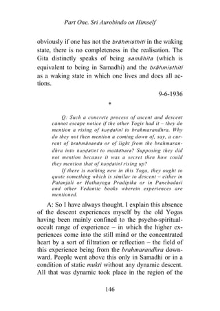 Part One. Sri Aurobindo on Himself
obviously if one has not the b āhmisthiti in the waking
state, there is no completeness in the realisation. The
Gita distinctly speaks of being samāhita (which is
equivalent to being in Samadhi) and the brāhmisthiti
as a waking state in which one lives and does all ac-
tions.
r
9-6-1936
*
Q: Such a concrete process of ascent and descent
cannot escape notice if the other Yogis had it – they do
mention a rising of kuṇḍalinī to brahmarandhra. Why
do they not then mention a coming down of, say, a cur-
rent of brahmānanda or of light from the brahmaran-
dhra into kuṇḍalinī to mulādhara? Supposing they did
not mention because it was a secret then how could
they mention that of kuṇḍalinī rising up?
If there is nothing new in this Yoga, they ought to
quote something which is similar to descent – either in
Patanjali or Hathayoga Pradipika or in Panchadasi
and other Vedantic books wherein experiences are
mentioned.
A: So I have always thought. I explain this absence
of the descent experiences myself by the old Yogas
having been mainly confined to the psycho-spiritual-
occult range of experience – in which the higher ex-
periences come into the still mind or the concentrated
heart by a sort of filtration or reflection – the field of
this experience being from the brahmarandhra down-
ward. People went above this only in Samadhi or in a
condition of static mukti without any dynamic descent.
All that was dynamic took place in the region of the
146
 
