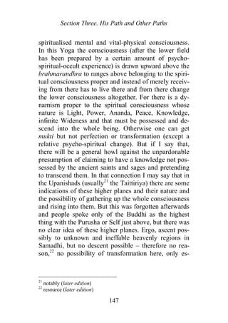 Section Three. His Path and Other Paths
spiritualised mental and vital-physical consciousness.
In this Yoga the consciousness (after the lower field
has been prepared by a certain amount of psycho-
spiritual-occult experience) is drawn upward above the
brahmarandhra to ranges above belonging to the spiri-
tual consciousness proper and instead of merely receiv-
ing from there has to live there and from there change
the lower consciousness altogether. For there is a dy-
namism proper to the spiritual consciousness whose
nature is Light, Power, Ananda, Peace, Knowledge,
infinite Wideness and that must be possessed and de-
scend into the whole being. Otherwise one can get
mukti but not perfection or transformation (except a
relative psycho-spiritual change). But if I say that,
there will be a general howl against the unpardonable
presumption of claiming to have a knowledge not pos-
sessed by the ancient saints and sages and pretending
to transcend them. In that connection I may say that in
the Upanishads (usually21
the Taittiriya) there are some
indications of these higher planes and their nature and
the possibility of gathering up the whole consciousness
and rising into them. But this was forgotten afterwards
and people spoke only of the Buddhi as the highest
thing with the Purusha or Self just above, but there was
no clear idea of these higher planes. Ergo, ascent pos-
sibly to unknown and ineffable heavenly regions in
Samadhi, but no descent possible – therefore no rea-
son,22
no possibility of transformation here, only es-
21
notably (later edition)
22
resource (later edition)
147
 