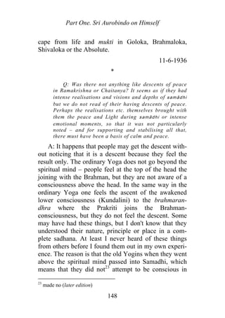 Part One. Sri Aurobindo on Himself
cape from life and mukti in Goloka, Brahmaloka,
Shivaloka or the Absolute.
11-6-1936
*
Q: Was there not anything like descents of peace
in Ramakrishna or Chaitanya? It seems as if they had
intense realisations and visions and depths of samādhi
but we do not read of their having descents of peace.
Perhaps the realisations etc. themselves brought with
them the peace and Light during samādhi or intense
emotional moments, so that it was not particularly
noted – and for supporting and stabilising all that,
there must have been a basis of calm and peace.
A: It happens that people may get the descent with-
out noticing that it is a descent because they feel the
result only. The ordinary Yoga does not go beyond the
spiritual mind – people feel at the top of the head the
joining with the Brahman, but they are not aware of a
consciousness above the head. In the same way in the
ordinary Yoga one feels the ascent of the awakened
lower consciousness (Kundalini) to the brahmaran-
dhra where the Prakriti joins the Brahman-
consciousness, but they do not feel the descent. Some
may have had these things, but I don't know that they
understood their nature, principle or place in a com-
plete sadhana. At least I never heard of these things
from others before I found them out in my own experi-
ence. The reason is that the old Yogins when they went
above the spiritual mind passed into Samadhi, which
means that they did not23
attempt to be conscious in
23
made no (later edition)
148
 
