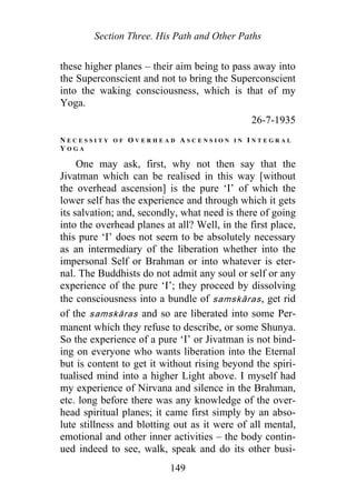 Section Three. His Path and Other Paths
these higher planes – their aim being to pass away into
the Superconscient and not to bring the Superconscient
into the waking consciousness, which is that of my
Yoga.
26-7-1935
N E C E S S I T Y O F O V E R H E A D A S C E N S I O N I N I N T E G R A L
Y O G A
One may ask, first, why not then say that the
Jivatman which can be realised in this way [without
the overhead ascension] is the pure ‘I’ of which the
lower self has the experience and through which it gets
its salvation; and, secondly, what need is there of going
into the overhead planes at all? Well, in the first place,
this pure ‘I’ does not seem to be absolutely necessary
as an intermediary of the liberation whether into the
impersonal Self or Brahman or into whatever is eter-
nal. The Buddhists do not admit any soul or self or any
experience of the pure ‘I’; they proceed by dissolving
the consciousness into a bundle of samskāras, get rid
of the samskāras and so are liberated into some Per-
manent which they refuse to describe, or some Shunya.
So the experience of a pure ‘I’ or Jivatman is not bind-
ing on everyone who wants liberation into the Eternal
but is content to get it without rising beyond the spiri-
tualised mind into a higher Light above. I myself had
my experience of Nirvana and silence in the Brahman,
etc. long before there was any knowledge of the over-
head spiritual planes; it came first simply by an abso-
lute stillness and blotting out as it were of all mental,
emotional and other inner activities – the body contin-
ued indeed to see, walk, speak and do its other busi-
149
 