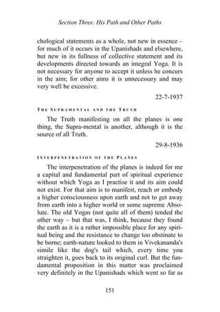 Section Three. His Path and Other Paths
chological statements as a whole, not new in essence –
for much of it occurs in the Upanishads and elsewhere,
but new in its fullness of collective statement and its
developments directed towards an integral Yoga. It is
not necessary for anyone to accept it unless he concurs
in the aim; for other aims it is unnecessary and may
very well be excessive.
22-7-1937
T H E S U P R A M E N T A L A N D T H E T R U T H
The Truth manifesting on all the planes is one
thing, the Supra-mental is another, although it is the
source of all Truth.
29-8-1936
I N T E R P E N E T R A T I O N O F T H E P L A N E S
The interpenetration of the planes is indeed for me
a capital and fundamental part of spiritual experience
without which Yoga as I practise it and its aim could
not exist. For that aim is to manifest, reach or embody
a higher consciousness upon earth and not to get away
from earth into a higher world or some supreme Abso-
lute. The old Yogas (not quite all of them) tended the
other way – but that was, I think, because they found
the earth as it is a rather impossible place for any spiri-
tual being and the resistance to change too obstinate to
be borne; earth-nature looked to them in Vivekananda's
simile like the dog's tail which, every time you
straighten it, goes back to its original curl. But the fun-
damental proposition in this matter was proclaimed
very definitely in the Upanishads which went so far as
151
 