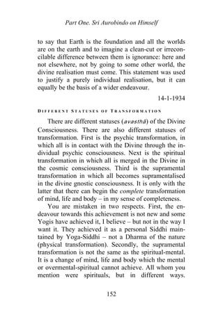 Part One. Sri Aurobindo on Himself
to say that Earth is the foundation and all the worlds
are on the earth and to imagine a clean-cut or irrecon-
cilable difference between them is ignorance: here and
not elsewhere, not by going to some other world, the
divine realisation must come. This statement was used
to justify a purely individual realisation, but it can
equally be the basis of a wider endeavour.
14-1-1934
D I F F E R E N T S T A T U S E S O F T R A N S F O R M A T I O N
There are different statuses (avasthā) of the Divine
Consciousness. There are also different statuses of
transformation. First is the psychic transformation, in
which all is in contact with the Divine through the in-
dividual psychic consciousness. Next is the spiritual
transformation in which all is merged in the Divine in
the cosmic consciousness. Third is the supramental
transformation in which all becomes supramentalised
in the divine gnostic consciousness. It is only with the
latter that there can begin the complete transformation
of mind, life and body – in my sense of completeness.
You are mistaken in two respects. First, the en-
deavour towards this achievement is not new and some
Yogis have achieved it, I believe – but not in the way I
want it. They achieved it as a personal Siddhi main-
tained by Yoga-Siddhi – not a Dharma of the nature
(physical transformation). Secondly, the supramental
transformation is not the same as the spiritual-mental.
It is a change of mind, life and body which the mental
or overmental-spiritual cannot achieve. All whom you
mention were spirituals, but in different ways.
152
 