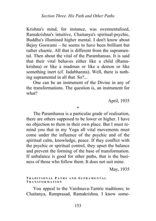 Section Three. His Path and Other Paths
Krishna's mind, for instance, was overmentalised,
Ramakrishna's intuitive, Chaitanya's spiritual-psychic,
Buddha's illumined higher mental. I don't know about
Bejoy Goswami – he seems to have been brilliant but
rather chaotic. All that is different from the supramen-
tal. Then about the vital of the Paramhansas. It is said
that their vital behaves either like a child (Rama-
krishna) or like a madman or like a demon or like
something inert (cf. Jadabharata). Well, there is noth-
ing supramental in all that. So?...
One can be an instrument of the Divine in any of
the transformations. The question is, an instrument for
what?
April, 1935
*
The Paramhansa is a particular grade of realisation,
there are others supposed to be lower or higher. I have
no objection to them in their own place. But I must re-
mind you that in my Yoga all vital movements must
come under the influence of the psychic and of the
spiritual calm, knowledge, peace. If they conflict with
the psychic or spiritual control, they upset the balance
and prevent the forming of the base of transformation.
If unbalance is good for other paths, that is the busi-
ness of those who follow them. It does not suit mine.
May, 1935
T R A D I T I O N A L P A T H S A N D S U P R A M E N T A L
T R A N S F O R M A T I O N
You appeal to the Vaishnava-Tantric traditions; to
Chaitanya, Ramprasad, Ramakrishna. I know some-
153
 