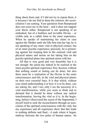 Part One. Sri Aurobindo on Himself
thing about them and, if I did not try to repeat them, it
is because I do not find in them the solution, the recon-
ciliation I am seeking. Your quotation from Ramprasad
does not assist me in the least – and it does not support
your thesis either. Ramprasad is not speaking of an
embodied, but of a bodiless and invisible Divine – or
visible only in a subtle form to the inner experience.
When he speaks of maintaining his claim or case
against the Mother until she lifts him into her lap, he is
not speaking of any outer vital or physical contact, but
of an inner psychic experience; precisely, he is protest-
ing against her keeping him in the external vital and
physical nature and insists on her taking him on the
psycho-spiritual plane into spiritual union with her.
All that is very good and very beautiful, but it is
not enough: the union has indeed to be realised in the
inner psycho-spiritual experience first, because without
that nothing sound or lasting can be done; but also
there must be a realisation of the Divine in the outer
consciousness and life, in the vital and physical planes
on their own essential lines. It is that which, without
your mind understanding it or how it is to be done, you
are asking for, and I too; only I see the necessity of a
vital transformation, while you seem to think and to
demand that it should be done without any radical
transformation, leaving the vital as it is. In the begin-
ning, before I discovered the secret of the Supermind, I
myself tried to seek the reconciliation through an asso-
ciation of the spiritual consciousness with the vital, but
my experience and all experience show that this leads
to nothing definite and final,– it ends where it began,
midway between the two poles of human nature. An
154
 