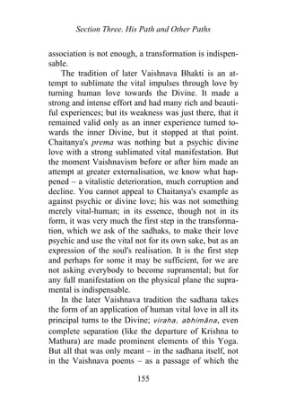 Section Three. His Path and Other Paths
association is not enough, a transformation is indispen-
sable.
The tradition of later Vaishnava Bhakti is an at-
tempt to sublimate the vital impulses through love by
turning human love towards the Divine. It made a
strong and intense effort and had many rich and beauti-
ful experiences; but its weakness was just there, that it
remained valid only as an inner experience turned to-
wards the inner Divine, but it stopped at that point.
Chaitanya's prema was nothing but a psychic divine
love with a strong sublimated vital manifestation. But
the moment Vaishnavism before or after him made an
attempt at greater externalisation, we know what hap-
pened – a vitalistic deterioration, much corruption and
decline. You cannot appeal to Chaitanya's example as
against psychic or divine love; his was not something
merely vital-human; in its essence, though not in its
form, it was very much the first step in the transforma-
tion, which we ask of the sadhaks, to make their love
psychic and use the vital not for its own sake, but as an
expression of the soul's realisation. It is the first step
and perhaps for some it may be sufficient, for we are
not asking everybody to become supramental; but for
any full manifestation on the physical plane the supra-
mental is indispensable.
In the later Vaishnava tradition the sadhana takes
the form of an application of human vital love in all its
principal turns to the Divine; viraha, abhimāna, even
complete separation (like the departure of Krishna to
Mathura) are made prominent elements of this Yoga.
But all that was only meant – in the sadhana itself, not
in the Vaishnava poems – as a passage of which the
155
 