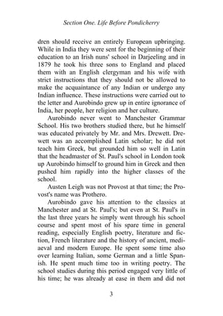 Section One. Life Before Pondicherry
dren should receive an entirely European upbringing.
While in India they were sent for the beginning of their
education to an Irish nuns' school in Darjeeling and in
1879 he took his three sons to England and placed
them with an English clergyman and his wife with
strict instructions that they should not be allowed to
make the acquaintance of any Indian or undergo any
Indian influence. These instructions were carried out to
the letter and Aurobindo grew up in entire ignorance of
India, her people, her religion and her culture.
Aurobindo never went to Manchester Grammar
School. His two brothers studied there, but he himself
was educated privately by Mr. and Mrs. Drewett. Dre-
wett was an accomplished Latin scholar; he did not
teach him Greek, but grounded him so well in Latin
that the headmaster of St. Paul's school in London took
up Aurobindo himself to ground him in Greek and then
pushed him rapidly into the higher classes of the
school.
Austen Leigh was not Provost at that time; the Pro-
vost's name was Prothero.
Aurobindo gave his attention to the classics at
Manchester and at St. Paul's; but even at St. Paul's in
the last three years he simply went through his school
course and spent most of his spare time in general
reading, especially English poetry, literature and fic-
tion, French literature and the history of ancient, medi-
aeval and modern Europe. He spent some time also
over learning Italian, some German and a little Span-
ish. He spent much time too in writing poetry. The
school studies during this period engaged very little of
his time; he was already at ease in them and did not
3
 