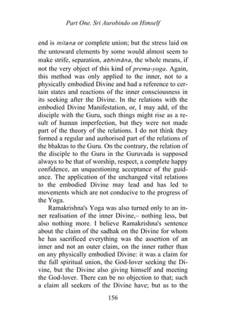 Part One. Sri Aurobindo on Himself
end is milana or complete union; but the stress laid on
the untoward elements by some would almost seem to
make strife, separation, abhimāna, the whole means, if
not the very object of this kind of prema-yoga. Again,
this method was only applied to the inner, not to a
physically embodied Divine and had a reference to cer-
tain states and reactions of the inner consciousness in
its seeking after the Divine. In the relations with the
embodied Divine Manifestation, or, I may add, of the
disciple with the Guru, such things might rise as a re-
sult of human imperfection, but they were not made
part of the theory of the relations. I do not think they
formed a regular and authorised part of the relations of
the bhaktas to the Guru. On the contrary, the relation of
the disciple to the Guru in the Guruvada is supposed
always to be that of worship, respect, a complete happy
confidence, an unquestioning acceptance of the guid-
ance. The application of the unchanged vital relations
to the embodied Divine may lead and has led to
movements which are not conducive to the progress of
the Yoga.
Ramakrishna's Yoga was also turned only to an in-
ner realisation of the inner Divine,– nothing less, but
also nothing more. I believe Ramakrishna's sentence
about the claim of the sadhak on the Divine for whom
he has sacrificed everything was the assertion of an
inner and not an outer claim, on the inner rather than
on any physically embodied Divine: it was a claim for
the full spiritual union, the God-lover seeking the Di-
vine, but the Divine also giving himself and meeting
the God-lover. There can be no objection to that; such
a claim all seekers of the Divine have; but as to the
156
 