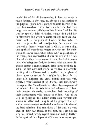 Section Three. His Path and Other Paths
modalities of this divine meeting, it does not carry us
much farther. In any case, my object is a realisation on
the physical plane and I cannot consent merely to re-
peat Ramakrishna. I seem to remember too that for a
long time he was withdrawn into himself, all his life
was not spent with his disciples. He got his Siddhi first
in retirement and when he came out and received eve-
ryone, well, a few years of it wore out his body. To
that, I suppose, he had no objection; for he even pro-
nounced a theory, when Keshav Chandra was dying,
that spiritual experience ought to wear out the body.
But at the same time, when asked why he got illness in
the throat, he answered that it was the sins of his disci-
ples which they threw upon him and he had to swal-
low. Not being satisfied, as he was, with an inner lib-
eration alone, I cannot accept these ideas or these re-
sults, for that does not sound to me like a successful
meeting of the Divine and the sadhak on the physical
plane, however successful it might have been for the
inner life. Krishna did great things and was very
clearly a manifestation of the Divine. But I remember a
passage of the Mahabharata in which he complains of
the unquiet life his followers and adorers gave him,
their constant demands, reproaches, their throwing of
their unregenerate vital nature upon him. And in the
Gita he speaks of this human world as a transient and
sorrowful affair and, in spite of his gospel of divine
action, seems almost to admit that to leave it is after all
the best solution. The traditions of the past are very
great in their own place, in the past, but I do not see
why we should merely repeat them and not go farther.
In the spiritual development of the consciousness upon
157
 