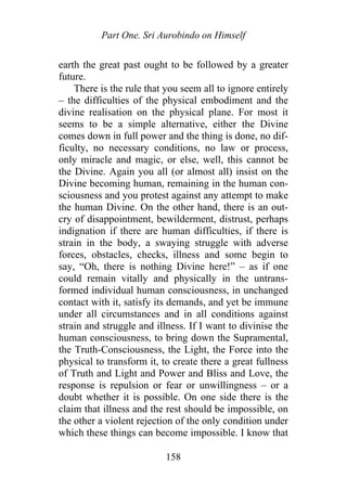 Part One. Sri Aurobindo on Himself
earth the great past ought to be followed by a greater
future.
There is the rule that you seem all to ignore entirely
– the difficulties of the physical embodiment and the
divine realisation on the physical plane. For most it
seems to be a simple alternative, either the Divine
comes down in full power and the thing is done, no dif-
ficulty, no necessary conditions, no law or process,
only miracle and magic, or else, well, this cannot be
the Divine. Again you all (or almost all) insist on the
Divine becoming human, remaining in the human con-
sciousness and you protest against any attempt to make
the human Divine. On the other hand, there is an out-
cry of disappointment, bewilderment, distrust, perhaps
indignation if there are human difficulties, if there is
strain in the body, a swaying struggle with adverse
forces, obstacles, checks, illness and some begin to
say, “Oh, there is nothing Divine here!” – as if one
could remain vitally and physically in the untrans-
formed individual human consciousness, in unchanged
contact with it, satisfy its demands, and yet be immune
under all circumstances and in all conditions against
strain and struggle and illness. If I want to divinise the
human consciousness, to bring down the Supramental,
the Truth-Consciousness, the Light, the Force into the
physical to transform it, to create there a great fullness
of Truth and Light and Power and Bliss and Love, the
response is repulsion or fear or unwillingness – or a
doubt whether it is possible. On one side there is the
claim that illness and the rest should be impossible, on
the other a violent rejection of the only condition under
which these things can become impossible. I know that
158
 