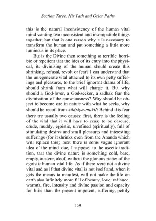 Section Three. His Path and Other Paths
this is the natural inconsistency of the human vital
mind wanting two inconsistent and incompatible things
together; but that is one reason why it is necessary to
transform the human and put something a little more
luminous in its place.
But is the Divine then something so terrible, horri-
ble or repellent that the idea of its entry into the physi-
cal, its divinising of the human should create this
shrinking, refusal, revolt or fear? I can understand that
the unregenerate vital attached to its own petty suffer-
ings and pleasures, to the brief ignorant drama of life,
should shrink from what will change it. But why
should a God-lover, a God-seeker, a sadhak fear the
divinisation of the consciousness? Why should he ob-
ject to become one in nature with what he seeks, why
should he recoil from sādṛśya-mukti? Behind this fear
there are usually two causes: first, there is the feeling
of the vital that it will have to cease to be obscure,
crude, muddy, egoistic, unrefined (spiritually), full of
stimulating desires and small pleasures and interesting
sufferings (for it shrinks even from the Ananda which
will replace this); next there is some vague ignorant
idea of the mind, due, I suppose, to the ascetic tradi-
tion, that the divine nature is something cold, bare,
empty, austere, aloof, without the glorious riches of the
egoistic human vital life. As if there were not a divine
vital and as if that divine vital is not itself and, when it
gets the means to manifest, will not make the life on
earth also infinitely more full of beauty, love, radiance,
warmth, fire, intensity and divine passion and capacity
for bliss than the present impotent, suffering, pettily
159
 