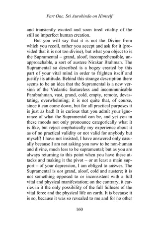 Part One. Sri Aurobindo on Himself
and transiently excited and soon tired vitality of the
still so imperfect human creation.
But you will say that it is not the Divine from
which you recoil, rather you accept and ask for it (pro-
vided that it is not too divine), but what you object to is
the Supramental – grand, aloof, incomprehensible, un-
approachable, a sort of austere Nirakar Brahman. The
Supramental so described is a bogey created by this
part of your vital mind in order to frighten itself and
justify its attitude. Behind this strange description there
seems to be an idea that the Supramental is a new ver-
sion of the Vedantic featureless and incommunicable
Parabrahman, vast, grand, cold, empty, remote, devas-
tating, overwhelming; it is not quite that, of course,
since it can come down, but for all practical purposes it
is just as bad! It is curious that you admit your igno-
rance of what the Supramental can be, and yet you in
these moods not only pronounce categorically what it
is like, but reject emphatically my experience about it
as of no practical validity or not valid for anybody but
myself! I have not insisted, I have answered only casu-
ally because I am not asking you now to be non-human
and divine, much less to be supramental; but as you are
always returning to this point when you have these at-
tacks and making it the pivot – or at least a main sup-
port – of your depression, I am obliged to answer. The
Supramental is not grand, aloof, cold and austere; it is
not something opposed to or inconsistent with a full
vital and physical manifestation; on the contrary, it car-
ries in it the only possibility of the full fullness of the
vital force and the physical life on earth. It is because it
is so, because it was so revealed to me and for no other
160
 