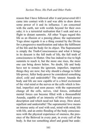 Section Three. His Path and Other Paths
reason that I have followed after it and persevered till I
came into contact with it and was able to draw down
some power of it and its influence. I am concerned
with the earth, not with worlds beyond for their own
sake; it is a terrestrial realisation that I seek and not a
flight to distant summits. All other Yogas regard this
life as an illusion or a passing phase; the supramental
Yoga alone regards it as a thing created by the Divine
for a progressive manifestation and takes the fulfilment
of the life and the body for its object. The Supramental
is simply the Truth-Consciousness and what it brings
in its descent is the full truth of life, the full truth of
consciousness in Matter. One has indeed to rise to high
summits to reach it, but the more one rises, the more
one can bring down below. No doubt, life and body
have not to remain the ignorant, imperfect, impotent
things they are now; but why should a change to fuller
life-power, fuller body-power be considered something
aloof, cold and undesirable? The utmost Ananda the
body and life are now capable of is a brief excitement
of the vital mind or the nerves or the cells which is lim-
ited, imperfect and soon passes: with the supramental
change all the cells, nerves, vital forces, embodied
mental forces can become filled with a thousandfold
Ananda, capable of an intensity of bliss which passes
description and which need not fade away. How aloof,
repellent and undesirable! The supramental love means
an intense unity of soul with soul, mind with mind, life
with life, and an entire flooding of the body conscious-
ness with the physical experience of oneness, the pres-
ence of the Beloved in every part, in every cell of the
body. Is that too something aloof and grand but unde-
161
 