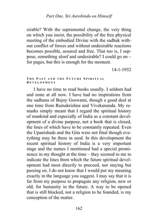 Part One. Sri Aurobindo on Himself
sirable? With the supramental change, the very thing
on which you insist, the possibility of the free physical
meeting of the embodied Divine with the sadhak with-
out conflict of forces and without undesirable reactions
becomes possible, assured and free. That too is, I sup-
pose, something aloof and undesirable? I could go on –
for pages, but this is enough for the moment.
14-1-1932
T H E P A S T A N D T H E F U T U R E S P I R I T U A L
D E V E L O P M E N T
I have no time to read books usually. I seldom had
and none at all now. I have had no inspirations from
the sadhana of Bejoy Goswami, though a good deal at
one time from Ramakrishna and Vivekananda. My re-
marks simply meant that I regard the spiritual history
of mankind and especially of India as a constant devel-
opment of a divine purpose, not a book that is closed,
the lines of which have to be constantly repeated. Even
the Upanishads and the Gita were not final though eve-
rything may be there in seed. In this development the
recent spiritual history of India is a very important
stage and the names I mentioned had a special promi-
nence in my thought at the time – they seemed to me to
indicate the lines from which the future spiritual devel-
opment had most directly to proceed, not staying but
passing on. I do not know that I would put my meaning
exactly in the language you suggest. I may say that it is
far from my purpose to propagate any religion, new or
old, for humanity in the future. A way to be opened
that is still blocked, not a religion to be founded, is my
conception of the matter.
162
 