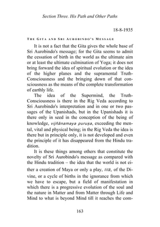 Section Three. His Path and Other Paths
18-8-1935
T H E G I T A A N D S R I A U R O B I N D O ' S M E S S A G E
It is not a fact that the Gita gives the whole base of
Sri Aurobindo's message; for the Gita seems to admit
the cessation of birth in the world as the ultimate aim
or at least the ultimate culmination of Yoga; it does not
bring forward the idea of spiritual evolution or the idea
of the higher planes and the supramental Truth-
Consciousness and the bringing down of that con-
sciousness as the means of the complete transformation
of earthly life.
The idea of the Supermind, the Truth-
Consciousness is there in the Rig Veda according to
Sri Aurobindo's interpretation and in one or two pas-
sages of the Upanishads, but in the Upanishads it is
there only in seed in the conception of the being of
knowledge, v jñānamaya puruṣa, exceeding the men-
tal, vital and physical being; in the Rig Veda the idea is
there but in principle only, it is not developed and even
the principle of it has disappeared from the Hindu tra-
dition.
i
It is these things among others that constitute the
novelty of Sri Aurobindo's message as compared with
the Hindu tradition – the idea that the world is not ei-
ther a creation of Maya or only a play, lilā, of the Di-
vine, or a cycle of births in the ignorance from which
we have to escape, but a field of manifestation in
which there is a progressive evolution of the soul and
the nature in Matter and from Matter through Life and
Mind to what is beyond Mind till it reaches the com-
163
 