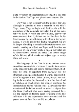 Part One. Sri Aurobindo on Himself
plete revelation of Sacchidananda in life. It is this that
is the basis of the Yoga and gives a new sense to life.
*
Our Yoga is not identical with the Yoga of the Gita
although it contains all that is essential in the Gita's
Yoga. In our Yoga we begin with the idea, the will, the
aspiration of the complete surrender; but at the same
time we have to reject the lower nature, deliver our
consciousness from it, deliver the self involved in the
lower nature by the self rising to freedom in the higher
nature. If we do not do this double movement, we are
in danger of making a tamasic and therefore unreal sur-
render, making no effort, no Tapas and therefore no
progress; or else we may make a rajasic surrender not
to the Divine but to some self-made false idea or image
of the Divine which masks our rajasic ego or some-
thing still worse.
*
The language of the Gita in many matters seems
sometimes contradictory because it admits two appar-
ently opposite truths and tries to reconcile them. It ad-
mits the ideal of departure from samsāra into the
Brahman as one possibility; also it affirms the possibil-
ity of living free in the Divine (in Me, it says) and act-
ing in the world as the Jivanmukta. It is this latter kind
of solution on which it lays the greatest emphasis. So
Ramakrishna put the ‘divine souls’ (Ishwarakoti) who
can descend the ladder as well as ascend it higher than
the Jivas (Jivakoti) who, once having ascended, have
not the strength to descend again for divine work. The
full truth is in the supramental consciousness and the
power to work from there on life and Matter.
164
 