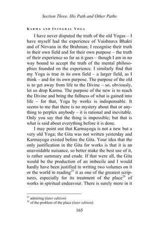Section Three. His Path and Other Paths
K A R M A A N D I N T E G R A L Y O G A
I have never disputed the truth of the old Yogas – I
have myself had the experience of Vaishnava Bhakti
and of Nirvana in the Brahman; I recognise their truth
in their own field and for their own purpose – the truth
of their experience so far as it goes – though I am in no
way bound to accept the truth of the mental philoso-
phies founded on the experience. I similarly find that
my Yoga is true in its own field – a larger field, as I
think – and for its own purpose. The purpose of the old
is to get away from life to the Divine – so, obviously,
let us drop Karma. The purpose of the new is to reach
the Divine and bring the fullness of what is gained into
life – for that, Yoga by works is indispensable. It
seems to me that there is no mystery about that or any-
thing to perplex anybody – it is rational and inevitable.
Only you say that the thing is impossible; but that is
what is said about everything before it is done.
I may point out that Karmayoga is not a new but a
very old Yoga; the Gita was not written yesterday and
Karmayoga existed before the Gita. Your idea that the
only justification in the Gita for works is that it is an
unavoidable nuisance, so better make the best use of it,
is rather summary and crude. If that were all, the Gita
would be the production of an imbecile and I would
hardly have been justified in writing two volumes on it
or the world in reading25
it as one of the greatest scrip-
tures, especially for its treatment of the place26
of
works in spiritual endeavour. There is surely more in it
25
admiring (later edition)
26
of the problem of the place (later edition)
165
 