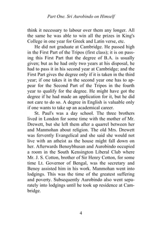Part One. Sri Aurobindo on Himself
think it necessary to labour over them any longer. All
the same he was able to win all the prizes in King's
College in one year for Greek and Latin verse, etc.
He did not graduate at Cambridge. He passed high
in the First Part of the Tripos (first class); it is on pass-
ing this First Part that the degree of B.A. is usually
given; but as he had only two years at his disposal, he
had to pass it in his second year at Cambridge; and the
First Part gives the degree only if it is taken in the third
year; if one takes it in the second year one has to ap-
pear for the Second Part of the Tripos in the fourth
year to qualify for the degree. He might have got the
degree if he had made an application for it, but he did
not care to do so. A degree in English is valuable only
if one wants to take up an academical career.
St. Paul's was a day school. The three brothers
lived in London for some time with the mother of Mr.
Drewett, but she left them after a quarrel between her
and Manmohan about religion. The old Mrs. Drewett
was fervently Evangelical and she said she would not
live with an atheist as the house might fall down on
her. Afterwards Benoybhusan and Aurobindo occupied
a room in the South Kensington Liberal Club where
Mr. J. S. Cotton, brother of Sir Henry Cotton, for some
time Lt. Governor of Bengal, was the secretary and
Benoy assisted him in his work. Manmohan went into
lodgings. This was the time of the greatest suffering
and poverty. Subsequently Aurobindo also went sepa-
rately into lodgings until he took up residence at Cam-
bridge.
4
 