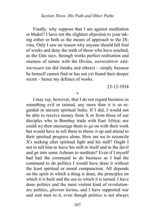 Section Three. His Path and Other Paths
Finally, why suppose that I am against meditation
or bhakti? I have not the slightest objection to your tak-
ing either or both as the means of approach to the Di-
vine. Only I saw no reason why anyone should fall foul
of works and deny the truth of those who have reached,
as the Gita says, through works perfect realisation and
oneness of nature with the Divine, samsiddhim sād-
harmyam (as did Janaka and others) – simply because
he himself cannot find or has not yet found their deeper
secret – hence my defence of works.
23-12-1934
*
I may say, however, that I do not regard business as
something evil or tainted, any more than it is so re-
garded in ancient spiritual India. If I did, I would not
be able to receive money from X or from those of our
disciples who in Bombay trade with East Africa; nor
could we then encourage them to go on with their work
but would have to tell them to throw it up and attend to
their spiritual progress alone. How are we to reconcile
X's seeking after spiritual light and his mill? Ought I
not to tell him to leave his mill to itself and to the devil
and go into some Ashram to meditate? Even if I myself
had had the command to do business as I had the
command to do politics I would have done it without
the least spiritual or moral compunction. All depends
on the spirit in which a thing is done, the principles on
which it is built and the use to which it is turned. I have
done politics and the most violent kind of revolution-
ary politics, ghoram karma, and I have supported war
and sent men to it, even though politics is not always
167
 
