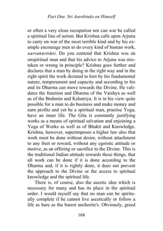 Part One. Sri Aurobindo on Himself
or often a very clean occupation nor can war be called
a spiritual line of action. But Krishna calls upon Arjuna
to carry on war of the most terrible kind and by his ex-
ample encourage men to do every kind of human work,
sarvakarmāṇi. Do you contend that Krishna was an
unspiritual man and that his advice to Arjuna was mis-
taken or wrong in principle? Krishna goes further and
declares that a man by doing in the right way and in the
right spirit the work dictated to him by his fundamental
nature, temperament and capacity and according to his
and its Dharma can move towards the Divine. He vali-
dates the function and Dharma of the Vaishya as well
as of the Brahmin and Kshatriya. It is in his view quite
possible for a man to do business and make money and
earn profits and yet be a spiritual man, practise Yoga,
have an inner life. The Gita is constantly justifying
works as a means of spiritual salvation and enjoining a
Yoga of Works as well as of Bhakti and Knowledge.
Krishna, however, superimposes a higher law also that
work must be done without desire, without attachment
to any fruit or reward, without any egoistic attitude or
motive, as an offering or sacrifice to the Divine. This is
the traditional Indian attitude towards these things, that
all work can be done if it is done according to the
Dharma and, if it is rightly done, it does not prevent
the approach to the Divine or the access to spiritual
knowledge and the spiritual life.
There is, of course, also the ascetic idea which is
necessary for many and has its place in the spiritual
order. I would myself say that no man can be spiritu-
ally complete if he cannot live ascetically or follow a
life as bare as the barest anchorite's. Obviously, greed
168
 