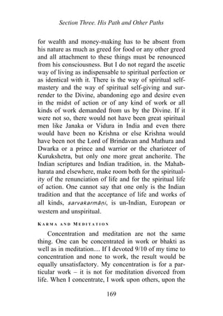 Section Three. His Path and Other Paths
for wealth and money-making has to be absent from
his nature as much as greed for food or any other greed
and all attachment to these things must be renounced
from his consciousness. But I do not regard the ascetic
way of living as indispensable to spiritual perfection or
as identical with it. There is the way of spiritual self-
mastery and the way of spiritual self-giving and sur-
render to the Divine, abandoning ego and desire even
in the midst of action or of any kind of work or all
kinds of work demanded from us by the Divine. If it
were not so, there would not have been great spiritual
men like Janaka or Vidura in India and even there
would have been no Krishna or else Krishna would
have been not the Lord of Brindavan and Mathura and
Dwarka or a prince and warrior or the charioteer of
Kurukshetra, but only one more great anchorite. The
Indian scriptures and Indian tradition, in. the Mahab-
harata and elsewhere, make room both for the spiritual-
ity of the renunciation of life and for the spiritual life
of action. One cannot say that one only is the Indian
tradition and that the acceptance of life and works of
all kinds, sarvakarmāṇi, is un-Indian, European or
western and unspiritual.
K A R M A A N D M E D I T A T I O N
Concentration and meditation are not the same
thing. One can be concentrated in work or bhakti as
well as in meditation.... If I devoted 9/10 of my time to
concentration and none to work, the result would be
equally unsatisfactory. My concentration is for a par-
ticular work – it is not for meditation divorced from
life. When I concentrate, I work upon others, upon the
169
 