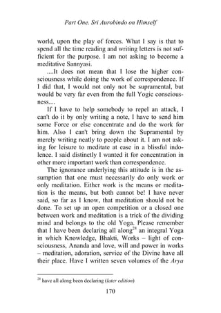 Part One. Sri Aurobindo on Himself
world, upon the play of forces. What I say is that to
spend all the time reading and writing letters is not suf-
ficient for the purpose. I am not asking to become a
meditative Sannyasi.
....It does not mean that I lose the higher con-
sciousness while doing the work of correspondence. If
I did that, I would not only not be supramental, but
would be very far even from the full Yogic conscious-
ness....
If I have to help somebody to repel an attack, I
can't do it by only writing a note, I have to send him
some Force or else concentrate and do the work for
him. Also I can't bring down the Supramental by
merely writing neatly to people about it. I am not ask-
ing for leisure to meditate at ease in a blissful indo-
lence. I said distinctly I wanted it for concentration in
other more important work than correspondence.
The ignorance underlying this attitude is in the as-
sumption that one must necessarily do only work or
only meditation. Either work is the means or medita-
tion is the means, but both cannot be! I have never
said, so far as I know, that meditation should not be
done. To set up an open competition or a closed one
between work and meditation is a trick of the dividing
mind and belongs to the old Yoga. Please remember
that I have been declaring all along28
an integral Yoga
in which Knowledge, Bhakti, Works – light of con-
sciousness, Ananda and love, will and power in works
– meditation, adoration, service of the Divine have all
their place. Have I written seven volumes of the Arya
28
have all along been declaring (later edition)
170
 