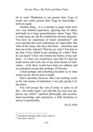 Section Three. His Path and Other Paths
all in vain? Meditation is not greater than Yoga of
works nor works greater than Yoga by knowledge –
both are equal.
Another thing – it is a mistake to argue from one's
own very limited experience, ignoring that of others
and build on it large generalisations about Yoga. This
is what many do, but the method has obvious demerits.
You have no experience of major realisations29
and
you conclude that such realisations are impossible. But
what of the many who have had them – elsewhere and
here too in the Ashram? That has no value? You hint to
me that I have failed to get anything by works? How
do you know? I have not written the history of my sad-
hana – if I had, you would have seen that if I had not
made action and work one of my chief means of reali-
sation – well, there would have been no sadhana and
no realisation except that, perhaps, of Nirvana.
I shall perhaps add something hereafter as to what
works can do, but no time to-night.
Don't conclude, however, that I am exalting works
as the sole means of realisation. I am only giving it its
due place.
You will excuse the vein of irony or satire in all
this – but really when I am told that my own case dis-
proves my whole30
spiritual philosophy and accumu-
lated knowledge and experience, a little liveliness in
answer is permissible.
19-12-1934
29
realisations through works, (later edition)
30
own (later edition)
171
 