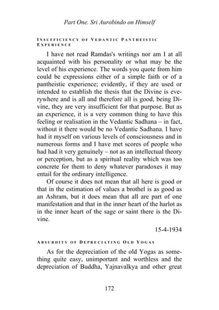 Part One. Sri Aurobindo on Himself
I N S U F F I C I E N C Y O F V E D A N T I C P A N T H E I S T I C
E X P E R I E N C E
I have not read Ramdas's writings nor am I at all
acquainted with his personality or what may be the
level of his experience. The words you quote from him
could be expressions either of a simple faith or of a
pantheistic experience; evidently, if they are used or
intended to establish the thesis that the Divine is eve-
rywhere and is all and therefore all is good, being Di-
vine, they are very insufficient for that purpose. But as
an experience, it is a very common thing to have this
feeling or realisation in the Vedantic Sadhana – in fact,
without it there would be no Vedantic Sadhana. I have
had it myself on various levels of consciousness and in
numerous forms and I have met scores of people who
had had it very genuinely – not as an intellectual theory
or perception, but as a spiritual reality which was too
concrete for them to deny whatever paradoxes it may
entail for the ordinary intelligence.
Of course it does not mean that all here is good or
that in the estimation of values a brothel is as good as
an Ashram, but it does mean that all are part of one
manifestation and that in the inner heart of the harlot as
in the inner heart of the sage or saint there is the Di-
vine.
15-4-1934
A B S U R D I T Y O F D E P R E C I A T I N G O L D Y O G A S
As for the depreciation of the old Yogas as some-
thing quite easy, unimportant and worthless and the
depreciation of Buddha, Yajnavalkya and other great
172
 