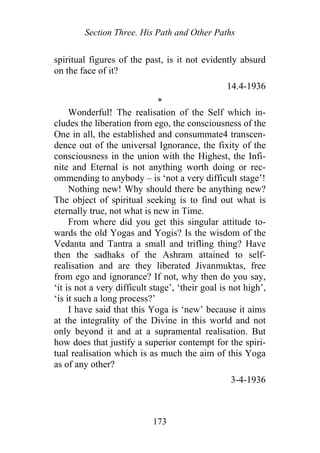 Section Three. His Path and Other Paths
spiritual figures of the past, is it not evidently absurd
on the face of it?
14.4-1936
*
Wonderful! The realisation of the Self which in-
cludes the liberation from ego, the consciousness of the
One in all, the established and consummate4 transcen-
dence out of the universal Ignorance, the fixity of the
consciousness in the union with the Highest, the Infi-
nite and Eternal is not anything worth doing or rec-
ommending to anybody – is ‘not a very difficult stage’!
Nothing new! Why should there be anything new?
The object of spiritual seeking is to find out what is
eternally true, not what is new in Time.
From where did you get this singular attitude to-
wards the old Yogas and Yogis? Is the wisdom of the
Vedanta and Tantra a small and trifling thing? Have
then the sadhaks of the Ashram attained to self-
realisation and are they liberated Jivanmuktas, free
from ego and ignorance? If not, why then do you say,
‘it is not a very difficult stage’, ‘their goal is not high’,
‘is it such a long process?’
I have said that this Yoga is ‘new’ because it aims
at the integrality of the Divine in this world and not
only beyond it and at a supramental realisation. But
how does that justify a superior contempt for the spiri-
tual realisation which is as much the aim of this Yoga
as of any other?
3-4-1936
173
 