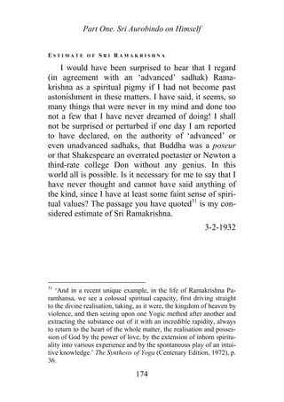 Part One. Sri Aurobindo on Himself
E S T I M A T E O F S R I R A M A K R I S H N A
I would have been surprised to hear that I regard
(in agreement with an ‘advanced’ sadhak) Rama-
krishna as a spiritual pigmy if I had not become past
astonishment in these matters. I have said, it seems, so
many things that were never in my mind and done too
not a few that I have never dreamed of doing! I shall
not be surprised or perturbed if one day I am reported
to have declared, on the authority of ‘advanced’ or
even unadvanced sadhaks, that Buddha was a poseur
or that Shakespeare an overrated poetaster or Newton a
third-rate college Don without any genius. In this
world all is possible. Is it necessary for me to say that I
have never thought and cannot have said anything of
the kind, since I have at least some faint sense of spiri-
tual values? The passage you have quoted31
is my con-
sidered estimate of Sri Ramakrishna.
3-2-1932
31
‘And in a recent unique example, in the life of Ramakrishna Pa-
ramhansa, we see a colossal spiritual capacity, first driving straight
to the divine realisation, taking, as it were, the kingdom of heaven by
violence, and then seizing upon one Yogic method after another and
extracting the substance out of it with an incredible rapidity, always
to return to the heart of the whole matter, the realisation and posses-
sion of God by the power of love, by the extension of inborn spiritu-
ality into various experience and by the spontaneous play of an intui-
tive knowledge.’ The Synthesis of Yoga (Centenary Edition, 1972), p.
36.
174
 