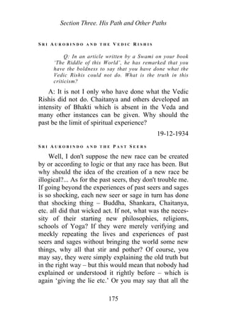 Section Three. His Path and Other Paths
S R I A U R O B I N D O A N D T H E V E D I C R I S H I S
Q: In an article written by a Swami on your book
‘The Riddle of this World’, he has remarked that you
have the boldness to say that you have done what the
Vedic Rishis could not do. What is the truth in this
criticism?
A: It is not I only who have done what the Vedic
Rishis did not do. Chaitanya and others developed an
intensity of Bhakti which is absent in the Veda and
many other instances can be given. Why should the
past be the limit of spiritual experience?
19-12-1934
S R I A U R O B I N D O A N D T H E P A S T S E E R S
Well, I don't suppose the new race can be created
by or according to logic or that any race has been. But
why should the idea of the creation of a new race be
illogical?... As for the past seers, they don't trouble me.
If going beyond the experiences of past seers and sages
is so shocking, each new seer or sage in turn has done
that shocking thing – Buddha, Shankara, Chaitanya,
etc. all did that wicked act. If not, what was the neces-
sity of their starting new philosophies, religions,
schools of Yoga? If they were merely verifying and
meekly repeating the lives and experiences of past
seers and sages without bringing the world some new
things, why all that stir and pother? Of course, you
may say, they were simply explaining the old truth but
in the right way – but this would mean that nobody had
explained or understood it rightly before – which is
again ‘giving the lie etc.’ Or you may say that all the
175
 