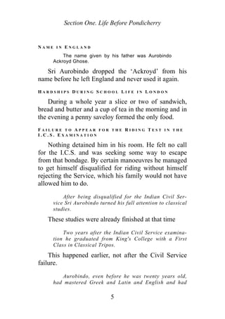 Section One. Life Before Pondicherry
N A M E I N E N G L A N D
The name given by his father was Aurobindo
Ackroyd Ghose.
Sri Aurobindo dropped the ‘Ackroyd’ from his
name before he left England and never used it again.
H A R D S H I P S D U R I N G S C H O O L L I F E I N L O N D O N
During a whole year a slice or two of sandwich,
bread and butter and a cup of tea in the morning and in
the evening a penny saveloy formed the only food.
F A I L U R E T O A P P E A R F O R T H E R I D I N G T E S T I N T H E
I . C . S . E X A M I N A T I O N
Nothing detained him in his room. He felt no call
for the I.C.S. and was seeking some way to escape
from that bondage. By certain manoeuvres he managed
to get himself disqualified for riding without himself
rejecting the Service, which his family would not have
allowed him to do.
After being disqualified for the Indian Civil Ser-
vice Sri Aurobindo turned his full attention to classical
studies.
These studies were already finished at that time
Two years after the Indian Civil Service examina-
tion he graduated from King's College with a First
Class in Classical Tripos.
This happened earlier, not after the Civil Service
failure.
Aurobindo, even before he was twenty years old,
had mastered Greek and Latin and English and had
5
 