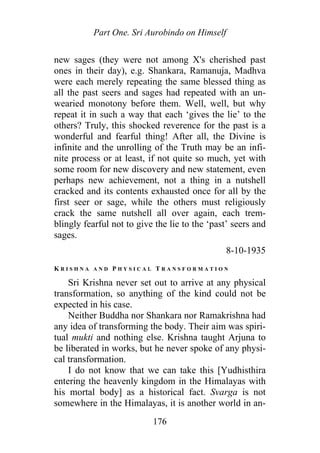 Part One. Sri Aurobindo on Himself
new sages (they were not among X's cherished past
ones in their day), e.g. Shankara, Ramanuja, Madhva
were each merely repeating the same blessed thing as
all the past seers and sages had repeated with an un-
wearied monotony before them. Well, well, but why
repeat it in such a way that each ‘gives the lie’ to the
others? Truly, this shocked reverence for the past is a
wonderful and fearful thing! After all, the Divine is
infinite and the unrolling of the Truth may be an infi-
nite process or at least, if not quite so much, yet with
some room for new discovery and new statement, even
perhaps new achievement, not a thing in a nutshell
cracked and its contents exhausted once for all by the
first seer or sage, while the others must religiously
crack the same nutshell all over again, each trem-
blingly fearful not to give the lie to the ‘past’ seers and
sages.
8-10-1935
K R I S H N A A N D P H Y S I C A L T R A N S F O R M A T I O N
Sri Krishna never set out to arrive at any physical
transformation, so anything of the kind could not be
expected in his case.
Neither Buddha nor Shankara nor Ramakrishna had
any idea of transforming the body. Their aim was spiri-
tual mukti and nothing else. Krishna taught Arjuna to
be liberated in works, but he never spoke of any physi-
cal transformation.
I do not know that we can take this [Yudhisthira
entering the heavenly kingdom in the Himalayas with
his mortal body] as a historical fact. Svarga is not
somewhere in the Himalayas, it is another world in an-
176
 