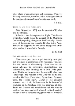 Section Three. His Path and Other Paths
other plane of consciousness and substance. Whatever
the story may mean, therefore, it has nothing to do with
the question of physical transformation on earth.
1-6-1937
K R I S H N A A N D T H E S U P E R M I N D
24th [November 1926] was the descent of Krishna
into the physical.
Krishna is not the supramental Light. The descent
of Krishna would mean the descent of the Overmind
Godhead preparing, though not itself actually, the de-
scent of Supermind and Ananda. Krishna is the Anan-
damaya; he supports the evolution through the Over-
mind leading it towards the Ananda.
29-10-1935
S R I A U R O B I N D O A N D K R I S H N A
You can't expect me to argue about my own spiri-
tual greatness in comparison with Krishna's. The ques-
tion itself would be relevant only if there were two sec-
tarian religions in opposition, Aurobindoism and
Vaishnavism, each insisting on its own God's great-
ness. That is not the case. And then what Krishna must
I challenge,– the Krishna of the Gita who is the tran-
scendent Godhead, Paramatma, Parabrahma, Purushot-
tama, the cosmic Deity, Master of the universe,
Vasudeva who is all, the Immanent in the heart of all
creatures, or the Godhead who was incarnate at Brin-
davan and Dwarka and Kurukshetra and who was the
guide of my Yoga and with whom I realised identity?
All that is not to me something philosophical or mental
177
 