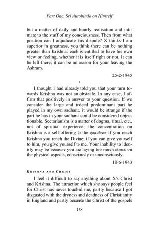 Part One. Sri Aurobindo on Himself
but a matter of daily and hourly realisation and inti-
mate to the stuff of my consciousness. Then from what
position can I adjudicate this dispute? X thinks I am
superior in greatness, you think there can be nothing
greater than Krishna: each is entitled to have his own
view or feeling, whether it is itself right or not. It can
be left there; it can be no reason for your leaving the
Ashram.
25-2-1945
*
I thought I had already told you that your turn to-
wards Krishna was not an obstacle. In any case, I af-
firm that positively in answer to your question. If we
consider the large and indeed predominant part he
played in my own sadhana, it would be strange if the
part he has in your sadhana could be considered objec-
tionable. Sectarianism is a matter of dogma, ritual, etc.,
not of spiritual experience; the concentration on
Krishna is a self-offering to the iṣṭa-deva. If you reach
Krishna you reach the Divine; if you can give yourself
to him, you give yourself to me. Your inability to iden-
tify may be because you are laying too much stress on
the physical aspects, consciously or unconsciously.
18-6-1943
K R I S H N A A N D C H R I S T
I feel it difficult to say anything about X's Christ
and Krishna. The attraction which she says people feel
for Christ has never touched me, partly because I got
disgusted with the dryness and deadness of Christianity
in England and partly because the Christ of the gospels
178
 