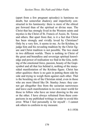 Section Three. His Path and Other Paths
(apart from a few pregnant episodes) is luminous no
doubt, but somewhat shadowy and imperfectly con-
structed in his luminosity: there is more of the ethical
put forward than of the spiritual or divine man. The
Christ that has strongly lived in the Western saints and
mystics is the Christ of St. Francis of Assisi, St. Teresa
and others. But apart from that, is it a fact that Christ
has been strongly and vividly loved by Christians?
Only by a very few, it seems to me. As for Krishna, to
judge him and his revealing tradition by the Christ fig-
ure and Christ tradition is not possible. The two stand
in two different worlds. There is nothing in Christ of
the great and boundless and sovereign spiritual knowl-
edge and power of realisation we find in the Gita, noth-
ing of the emotional force, passion, beauty of the Gopi-
symbol and all that lies behind it, nothing of the many-
sided manifestation of the Krishna figure. Christ has
other qualities: there is no gain in putting them side by
side and trying to weigh them against each other. That
is the besetting sin of the Christian mind, even in those
who are most liberal like Dr. Stanley Jones: they can-
not get altogether free from the sectarian narrowness
and leave each manifestation to its own inner world for
those to follow who have an inner drawing to the one
or the other. I have always refrained from these com-
parisons in my published writings in order to avoid this
error. What I feel personally is for myself – I cannot
ask others to conform to my measure.
4-1-1936
179
 