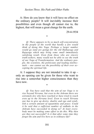 Section Three. His Path and Other Paths
A: How do you know that it will have no effect on
the ordinary people? It will inevitably increase their
possibilities and even though all cannot rise to, the
highest, that will mean a great change for the earth.
29-4-1934
*
Q: There appears to be so much self-concentration
in the people of the world that hardly a few would
think of doing this Yoga. Perhaps a larger number
would go (and are going) for the old Hathayoga and
Rajayoga which may bring some small immediately
satisfying result. Even from those who are sincere
truth-seekers, many would not be able to see the truth
of our Yoga of Transformation. And the ordinary peo-
ple, the scientists, the politicians and leading intellec-
tuals – one cannot see the possibility of their ever ac-
cepting the spiritual life.
A: I suppose they are not intended to take it up –
only an opening can be given for those who want to
rise into a somewhat higher consciousness than they
have now.
*
Q: You have said that the aim of our Yoga is to
rise beyond Nirvana, but even in the Ashram there are
extremely few who have reached or have tried to reach
even up to the Nirvana level. Even to reach Nirvana
one has to give up desire, duality and ego and estab-
lish a certain amount of equanimity and peace. Could
it be said that a sufficient number of sadhaks in the
Ashram have succeeded in doing so? At least every-
body must be making some effort to do this. Why then
are they not successful? Is it that after some time they
forget the aim and live here as in ordinary life?
181
 