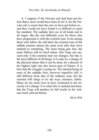 Part One. Sri Aurobindo on Himself
A: I suppose if the Nirvana aim had been put be-
fore them, more would have been fit for it, for the Nir-
vana aim is easier than the one we have put before us –
and they would not have found it so difficult to reach
the standard. The sadhaks here are of all kinds and in
all stages. But the real difficulty even for those who
have progressed is with the external man. Even among
those who follow the old ideal, the external man of the
sadhak remains almost the same even after they have
attained to something. The inner being gets free, the
outer follows still its fixed nature. Our Yoga can suc-
ceed only if the external man too changes, but that is
the most difficult of all things. It is only by a change of
the physical nature that it can be done, by a descent of
the highest light into this lowest part of Nature. It is
here that the struggle is going on. The internal being of
most of the sadhaks here, however imperfect still, is
still different from that of the ordinary man, but the
external still clings to its old ways, manners, habits.
Many do not seem even to have awakened to the ne-
cessity of a change. It is when this is realised and done,
that the Yoga will produce its full results in the Ash-
ram itself, and not before.
30-4-1934
182
 