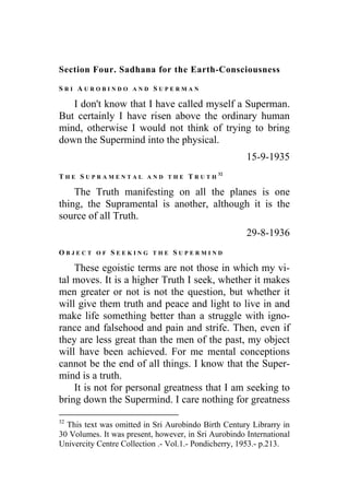 Section Four. Sadhana for the Earth-Consciousness
S R I A U R O B I N D O A N D S U P E R M A N
I don't know that I have called myself a Superman.
But certainly I have risen above the ordinary human
mind, otherwise I would not think of trying to bring
down the Supermind into the physical.
15-9-1935
T H E S U P R A M E N T A L A N D T H E T R U T H
32
The Truth manifesting on all the planes is one
thing, the Supramental is another, although it is the
source of all Truth.
29-8-1936
O B J E C T O F S E E K I N G T H E S U P E R M I N D
These egoistic terms are not those in which my vi-
tal moves. It is a higher Truth I seek, whether it makes
men greater or not is not the question, but whether it
will give them truth and peace and light to live in and
make life something better than a struggle with igno-
rance and falsehood and pain and strife. Then, even if
they are less great than the men of the past, my object
will have been achieved. For me mental conceptions
cannot be the end of all things. I know that the Super-
mind is a truth.
It is not for personal greatness that I am seeking to
bring down the Supermind. I care nothing for greatness
32
This text was omitted in Sri Aurobindo Birth Century Librarry in
30 Volumes. It was present, however, in Sri Aurobindo International
Univercity Centre Collection .- Vol.1.- Pondicherry, 1953.- p.213.
 