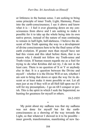 Part One. Sri Aurobindo on Himself
or littleness in the human sense. I am seeking to bring
some principle of inner Truth, Light, Harmony, Peace
into the earth-consciousness; I see it above and know
what it is – I feel it ever gleaming down on my con-
sciousness from above and I am seeking to make it
possible for it to take up the whole being into its own
native power, instead of the nature of man continuing
to remain in half-light, half-darkness. I believe the de-
scent of this Truth opening the way to a development
of divine consciousness here to be the final sense of the
earth evolution. If greater men than myself have not
had this vision and this ideal before them, that is no
reason why I should not follow my Truth-sense and
Truth-vision. If human reason regards me as a fool for
trying to do what Krishna did not try, I do not in the
least care. There is no question of X or Y or anybody
else in that. It is a question between the Divine and
myself – whether it is the Divine Will or not, whether I
am sent to bring that down or open the way for its de-
scent or at least make it more possible or not. Let all
men jeer at me if they will or all Hell fall upon me if it
will for my presumption,– I go on till I conquer or per-
ish. This is the spirit in which I seek the Supermind, no
hunting for greatness for myself or others.
10-2-1935
*
My point about my sadhana was that my sadhana
was not done for myself but for the earth-
consciousness as a showing of the way towards the
Light, so that whatever I showed in it to be possible –
inner growth, transformation, manifesting of new fac-
184
 