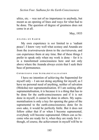 Section Four. Sadhana for the Earth-Consciousness
ulties, etc. – was not of no importance to anybody, but
meant as an opening of lines and ways for what had to
be done. The question of degree of greatness does not
come in at all.
May, 1933
A N A N D A O N E A R T H
My own experience is not limited to a ‘radiant
peace’; I know very well what ecstasy and Ananda are
from the brahmānanda down to the śarīrānanda, and
can experience them at any time. But of these things I
prefer to speak only when my work is done – for it is
in a transformed consciousness here and not only
above where the Ananda always exists that I seek their
base of permanence.
C O N D I T I O N S F O R S U P R A M E N T A L I S A T I O N
I have no intention of achieving the Supermind for
myself only – I am not doing anything for myself, as I
have no personal need of anything, neither of salvation
(Moksha) nor supramentalisation. If I am seeking after
supramentalisation, it is because it is a thing that has to
be done for the earth-consciousness and if it is not
done in myself, it cannot be done in others. My supra-
mentalisation is only a key for opening the gates of the
supramental to the earth-consciousness; done for its
own sake, it would be perfectly futile. But it does not
follow either that if or when I become supramental,
everybody will become supramental. Others can so be-
come who are ready for it, when they are ready for it –
though, of course, the achievement in myself will be to
185
 